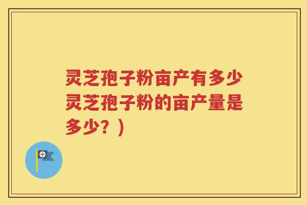 灵芝孢子粉亩产有多少灵芝孢子粉的亩产量是多少？)