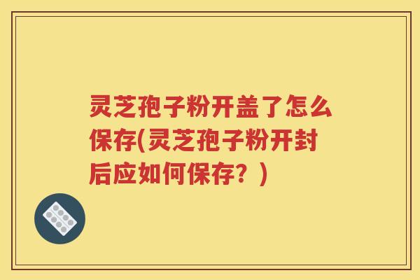 灵芝孢子粉开盖了怎么保存(灵芝孢子粉开封后应如何保存？)