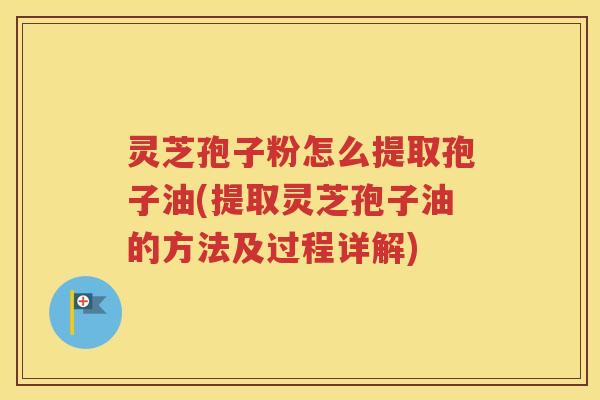 灵芝孢子粉怎么提取孢子油(提取灵芝孢子油的方法及过程详解)