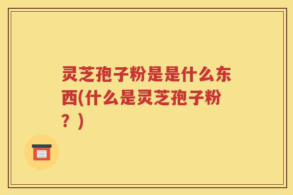 灵芝孢子粉是是什么东西(什么是灵芝孢子粉？)