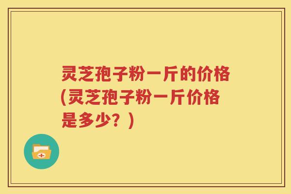 灵芝孢子粉一斤的价格(灵芝孢子粉一斤价格是多少？)