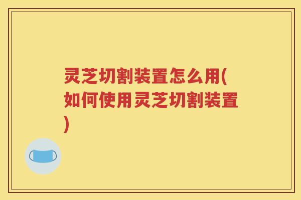 灵芝切割装置怎么用(如何使用灵芝切割装置)
