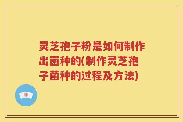 灵芝孢子粉是如何制作出菌种的(制作灵芝孢子菌种的过程及方法)