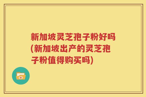 新加坡灵芝孢子粉好吗(新加坡出产的灵芝孢子粉值得购买吗)