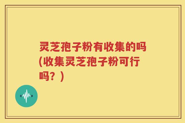 灵芝孢子粉有收集的吗(收集灵芝孢子粉可行吗？)