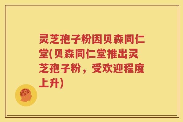 灵芝孢子粉因贝森同仁堂(贝森同仁堂推出灵芝孢子粉，受欢迎程度上升)