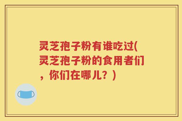 灵芝孢子粉有谁吃过(灵芝孢子粉的食用者们，你们在哪儿？)