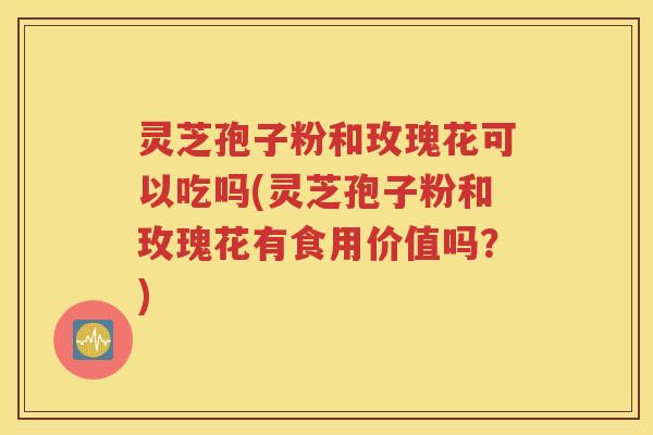 灵芝孢子粉和玫瑰花可以吃吗(灵芝孢子粉和玫瑰花有食用价值吗？)