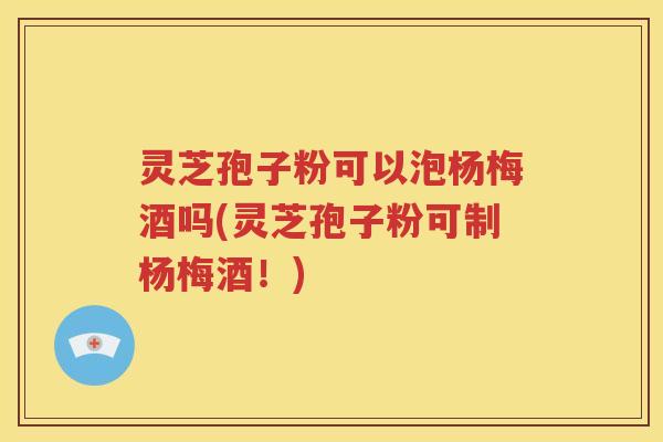 灵芝孢子粉可以泡杨梅酒吗(灵芝孢子粉可制杨梅酒！)