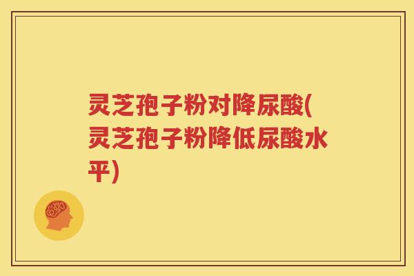 灵芝孢子粉对降尿酸(灵芝孢子粉降低尿酸水平)