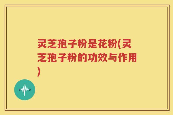 灵芝孢子粉是花粉(灵芝孢子粉的功效与作用)