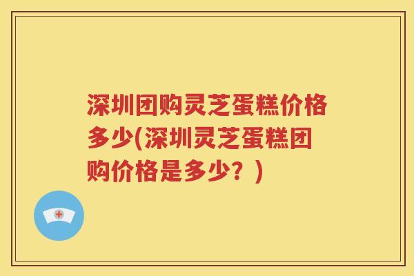 深圳团购灵芝蛋糕价格多少(深圳灵芝蛋糕团购价格是多少？)