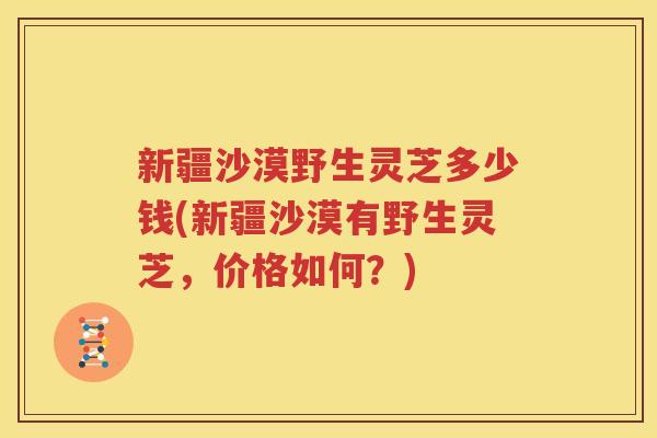 新疆沙漠野生灵芝多少钱(新疆沙漠有野生灵芝，价格如何？)