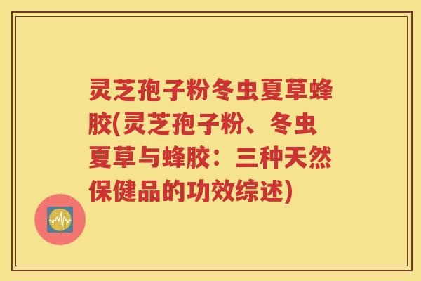 灵芝孢子粉冬虫夏草蜂胶(灵芝孢子粉、冬虫夏草与蜂胶：三种天然保健品的功效综述)