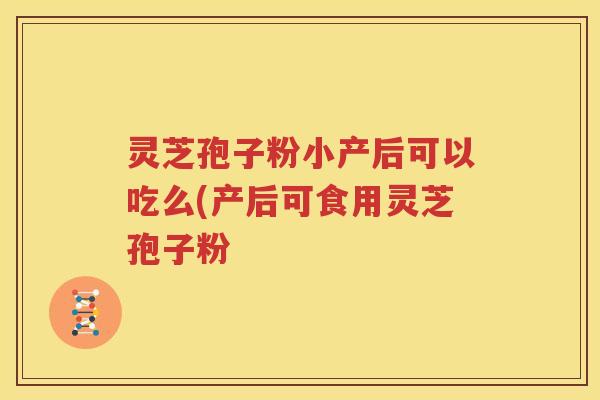 灵芝孢子粉小产后可以吃么(产后可食用灵芝孢子粉