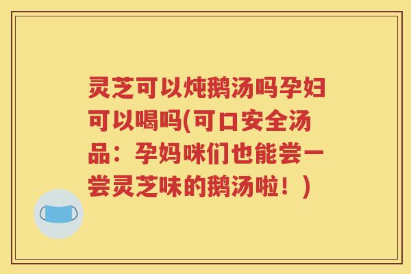灵芝可以炖鹅汤吗孕妇可以喝吗(可口安全汤品：孕妈咪们也能尝一尝灵芝味的鹅汤啦！)