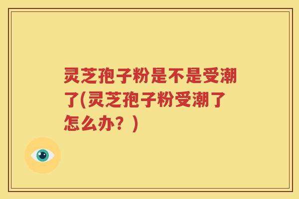 灵芝孢子粉是不是受潮了(灵芝孢子粉受潮了怎么办？)