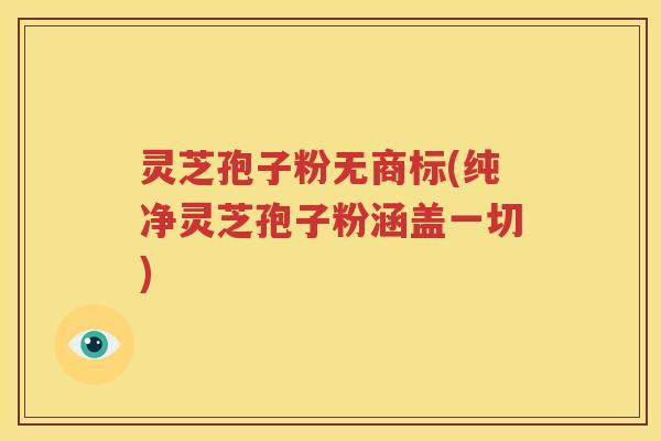 灵芝孢子粉无商标(纯净灵芝孢子粉涵盖一切)