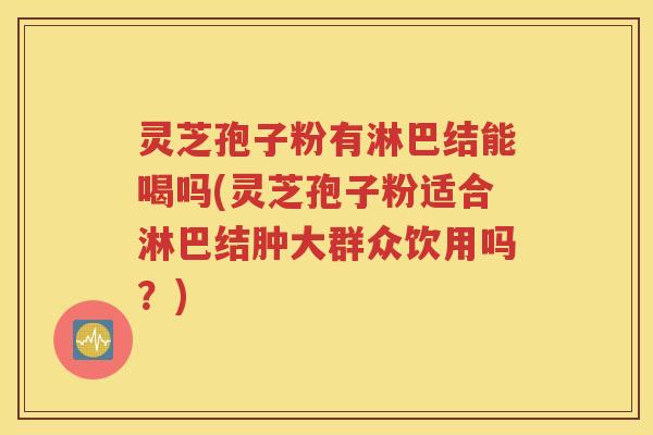 灵芝孢子粉有淋巴结能喝吗(灵芝孢子粉适合淋巴结肿大群众饮用吗？)
