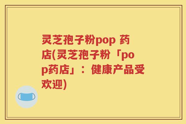 灵芝孢子粉pop 药店(灵芝孢子粉「pop药店」：健康产品受欢迎)