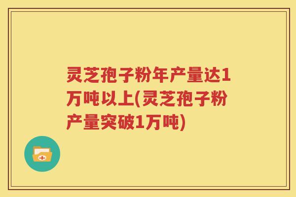 灵芝孢子粉年产量达1万吨以上(灵芝孢子粉产量突破1万吨)