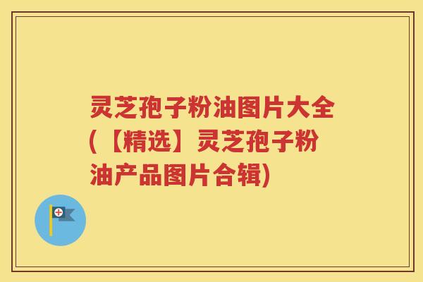 灵芝孢子粉油图片大全(【精选】灵芝孢子粉油产品图片合辑)