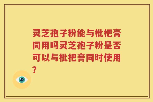 灵芝孢子粉能与枇杷膏同用吗灵芝孢子粉是否可以与枇杷膏同时使用？