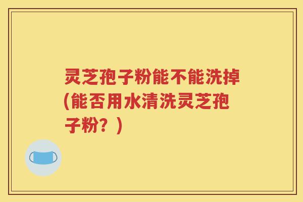 灵芝孢子粉能不能洗掉(能否用水清洗灵芝孢子粉？)