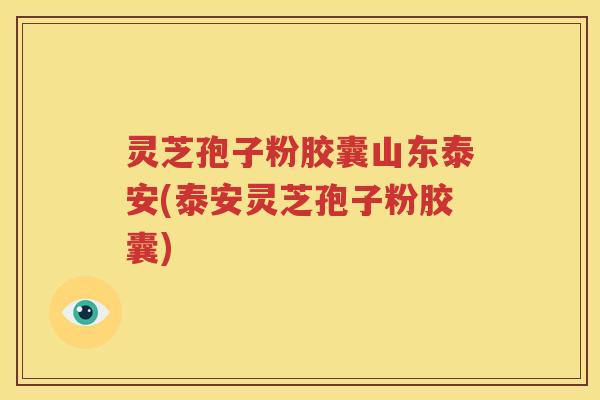 灵芝孢子粉胶囊山东泰安(泰安灵芝孢子粉胶囊)