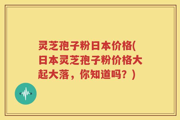 灵芝孢子粉日本价格(日本灵芝孢子粉价格大起大落，你知道吗？)