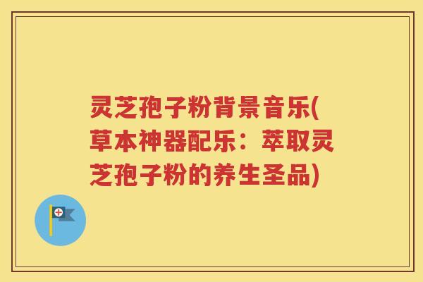 灵芝孢子粉背景音乐(草本神器配乐：萃取灵芝孢子粉的养生圣品)