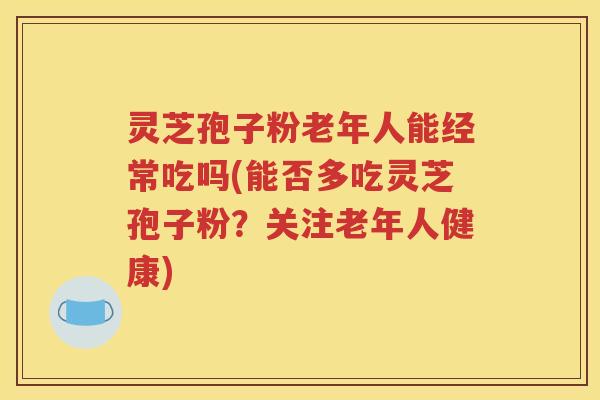 灵芝孢子粉老年人能经常吃吗(能否多吃灵芝孢子粉？关注老年人健康)
