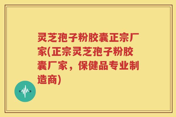 灵芝孢子粉胶囊正宗厂家(正宗灵芝孢子粉胶囊厂家，保健品专业制造商)
