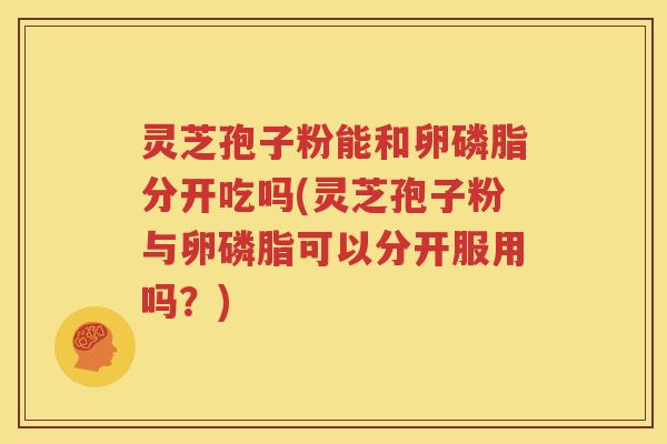 灵芝孢子粉能和卵磷脂分开吃吗(灵芝孢子粉与卵磷脂可以分开服用吗？)