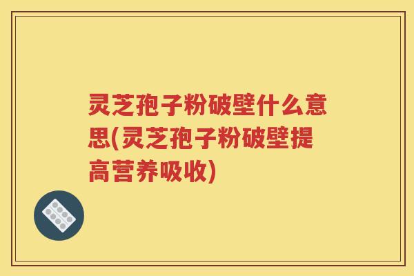 灵芝孢子粉破壁什么意思(灵芝孢子粉破壁提高营养吸收)