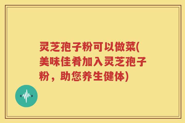 灵芝孢子粉可以做菜(美味佳肴加入灵芝孢子粉，助您养生健体)