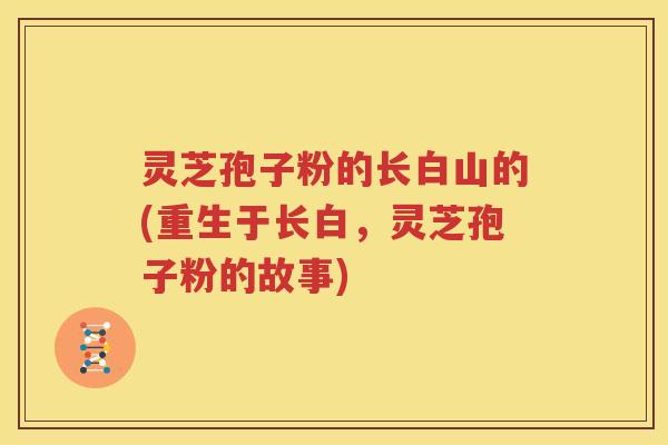 灵芝孢子粉的长白山的(重生于长白，灵芝孢子粉的故事)