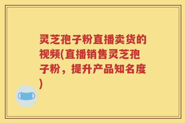 灵芝孢子粉直播卖货的视频(直播销售灵芝孢子粉，提升产品知名度)