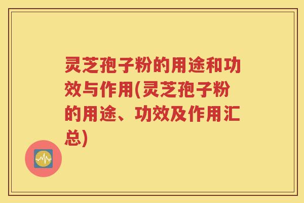 灵芝孢子粉的用途和功效与作用(灵芝孢子粉的用途、功效及作用汇总)