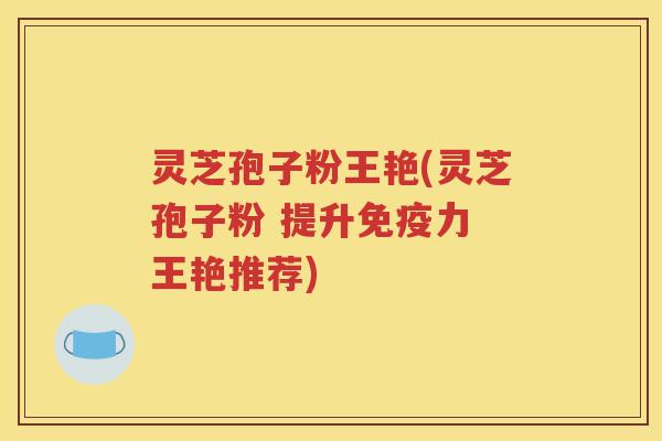 灵芝孢子粉王艳(灵芝孢子粉 提升免疫力 王艳推荐)