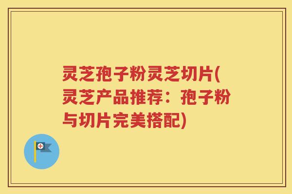 灵芝孢子粉灵芝切片(灵芝产品推荐：孢子粉与切片完美搭配)