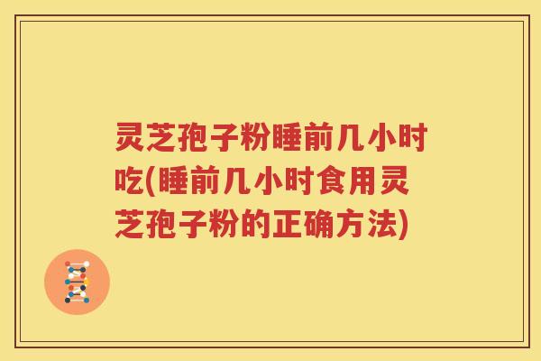 灵芝孢子粉睡前几小时吃(睡前几小时食用灵芝孢子粉的正确方法)
