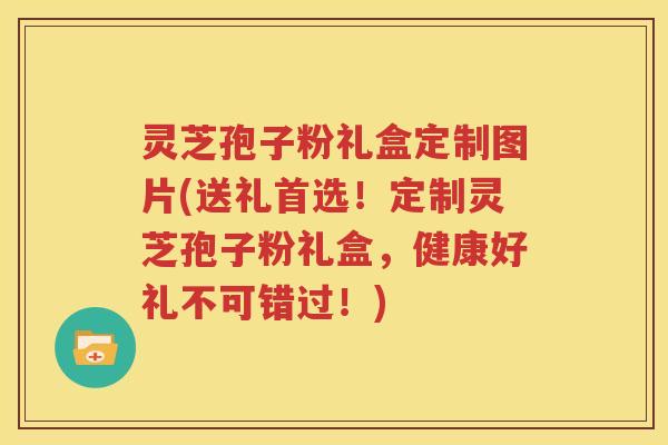 灵芝孢子粉礼盒定制图片(送礼首选！定制灵芝孢子粉礼盒，健康好礼不可错过！)