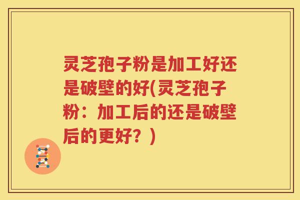 灵芝孢子粉是加工好还是破壁的好(灵芝孢子粉：加工后的还是破壁后的更好？)