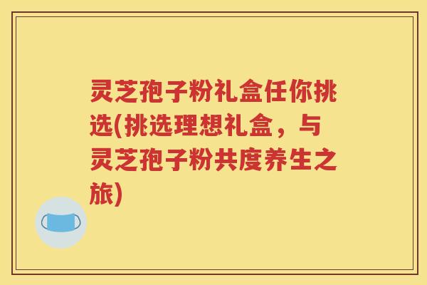 灵芝孢子粉礼盒任你挑选(挑选理想礼盒，与灵芝孢子粉共度养生之旅)