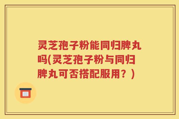 灵芝孢子粉能同归脾丸吗(灵芝孢子粉与同归脾丸可否搭配服用？)