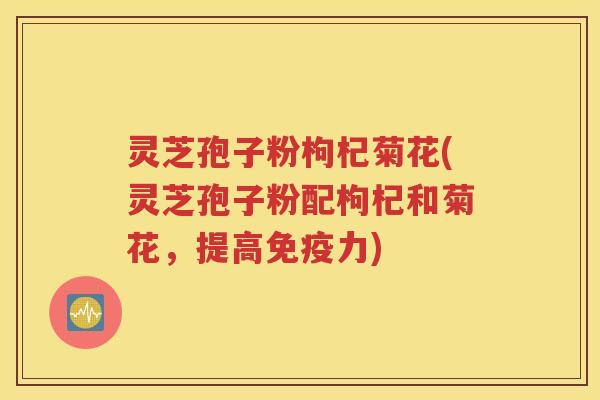 灵芝孢子粉枸杞菊花(灵芝孢子粉配枸杞和菊花，提高免疫力)