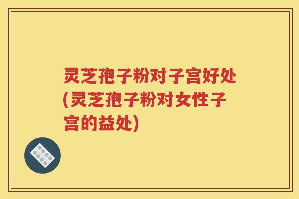 灵芝孢子粉对子宫好处(灵芝孢子粉对女性子宫的益处)