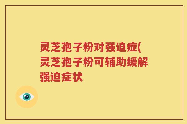 灵芝孢子粉对强迫症(灵芝孢子粉可辅助缓解强迫症状