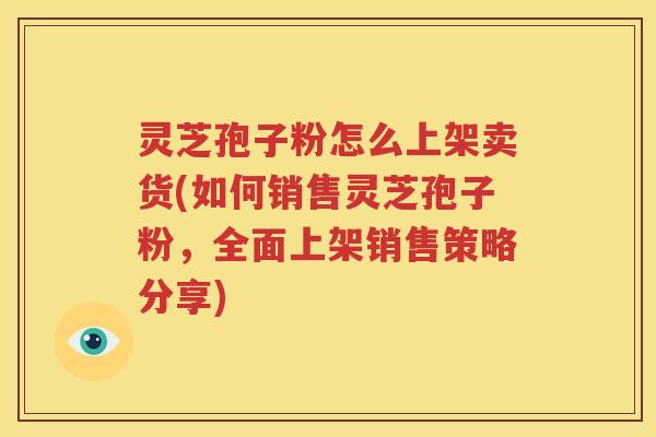 灵芝孢子粉怎么上架卖货(如何销售灵芝孢子粉，全面上架销售策略分享)
